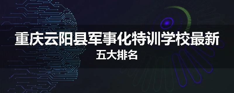 重庆云阳县军事化特训学校最新五大排名