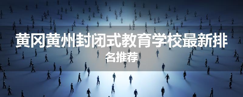 黄冈黄州封闭式教育学校最新排名推荐