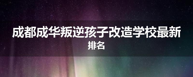 成都成华叛逆孩子改造学校最新排名