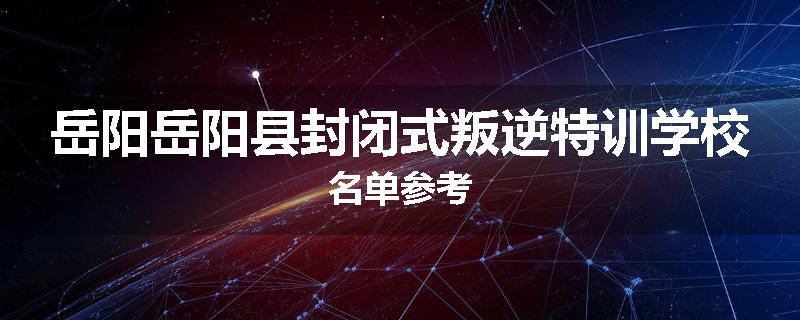 岳阳岳阳县封闭式叛逆特训学校名单参考