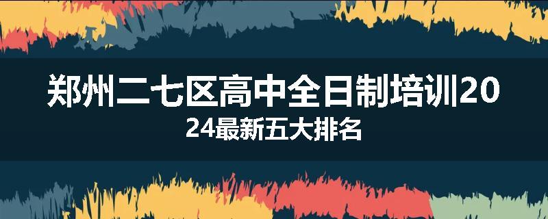 郑州二七区高中全日制培训2024最新五大排名