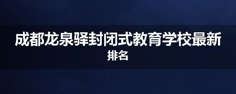 成都龙泉驿封闭式教育学校最新排名