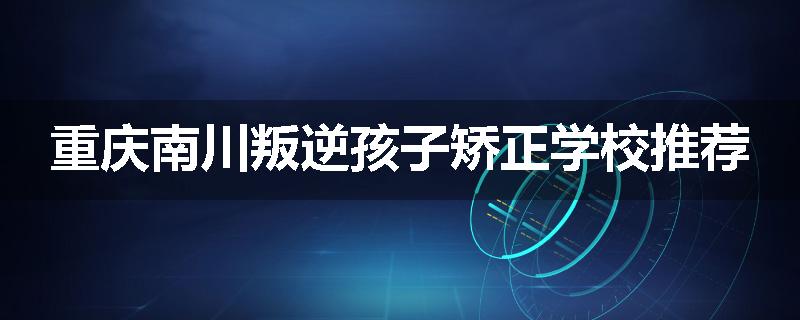 重庆南川叛逆孩子矫正学校推荐