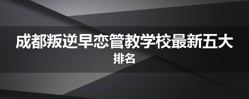 成都叛逆早恋管教学校最新五大排名