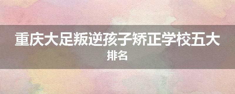 重庆大足叛逆孩子矫正学校五大排名