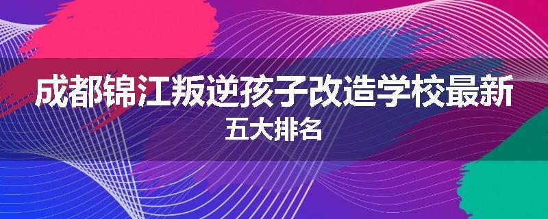 成都锦江叛逆孩子改造学校最新五大排名