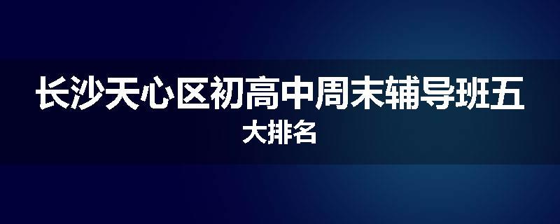 长沙天心区初高中周末辅导班五大排名