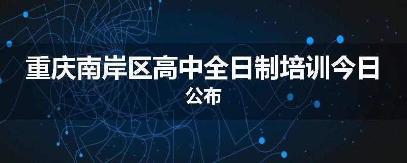 重庆南岸区高中全日制培训今日公布