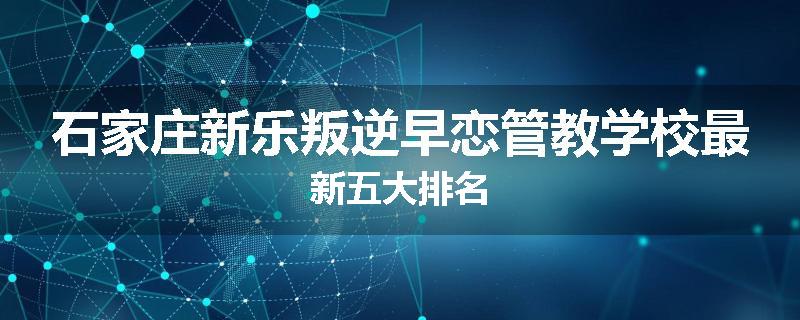 石家庄新乐叛逆早恋管教学校最新五大排名