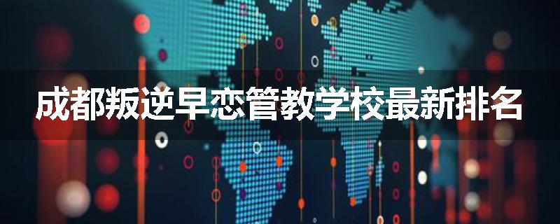 成都叛逆早恋管教学校最新排名