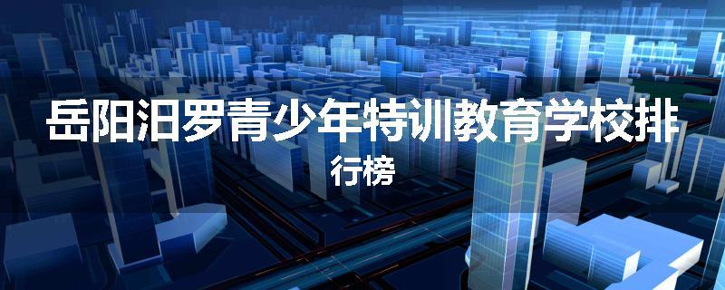 岳阳汨罗青少年特训教育学校排行榜