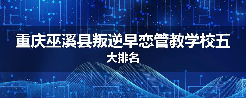 重庆巫溪县叛逆早恋管教学校五大排名