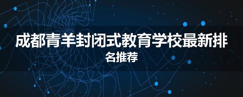 成都青羊封闭式教育学校最新排名推荐