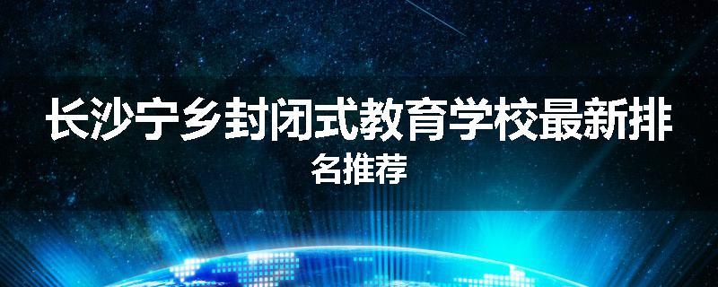 长沙宁乡封闭式教育学校最新排名推荐