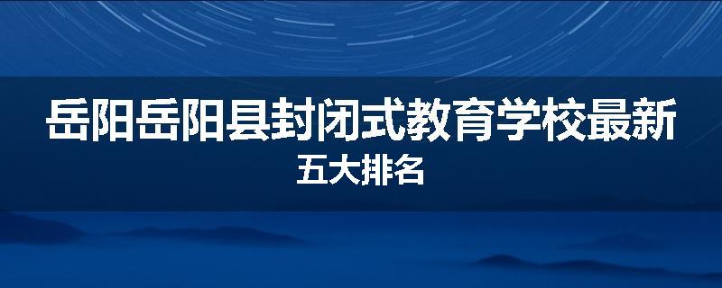 岳阳岳阳县封闭式教育学校最新五大排名