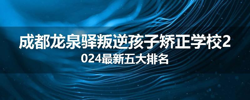 成都龙泉驿叛逆孩子矫正学校2024最新五大排名