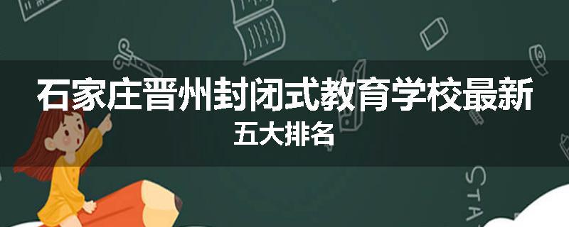 石家庄晋州封闭式教育学校最新五大排名
