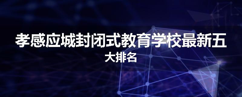 孝感应城封闭式教育学校最新五大排名