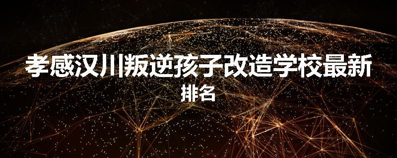 孝感汉川叛逆孩子改造学校最新排名