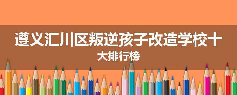 遵义汇川区叛逆孩子改造学校十大排行榜