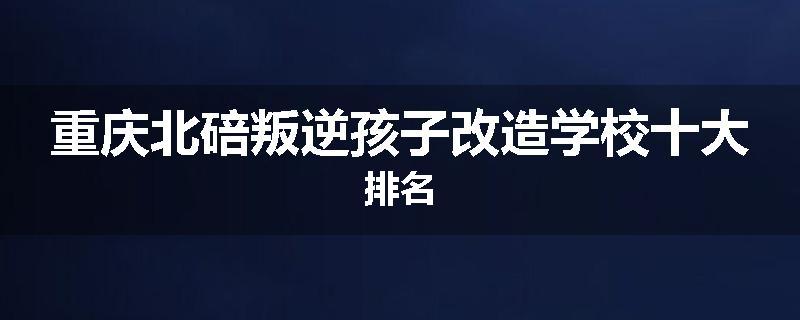 重庆北碚叛逆孩子改造学校十大排名