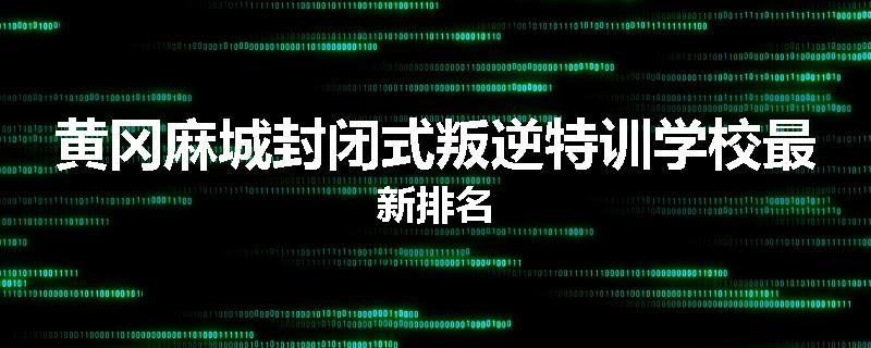 黄冈麻城封闭式叛逆特训学校最新排名