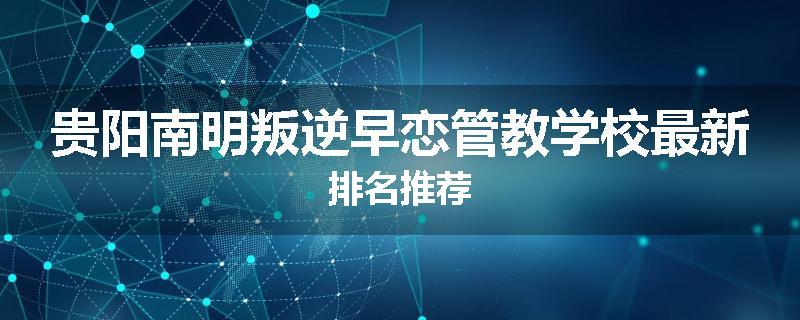贵阳南明叛逆早恋管教学校最新排名推荐