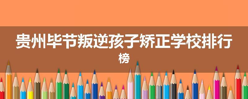 贵州毕节叛逆孩子矫正学校排行榜