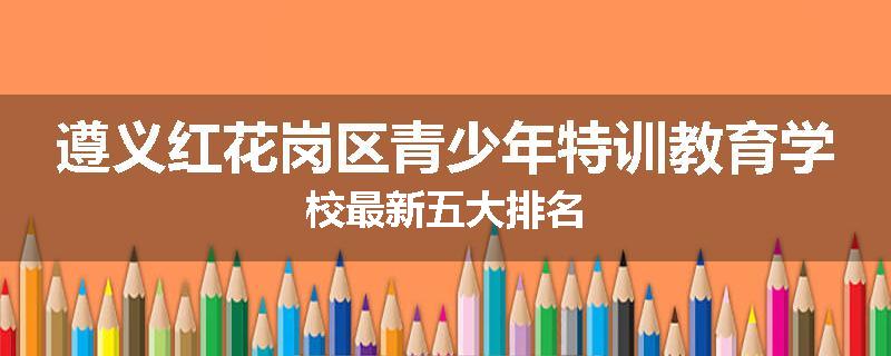 遵义红花岗区青少年特训教育学校最新五大排名