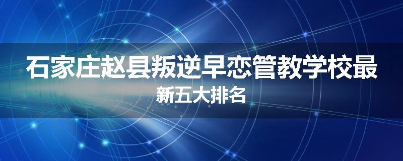 石家庄赵县叛逆早恋管教学校最新五大排名