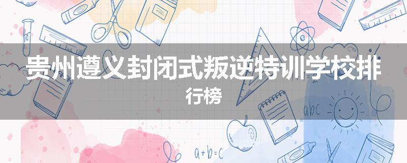 贵州遵义封闭式叛逆特训学校排行榜