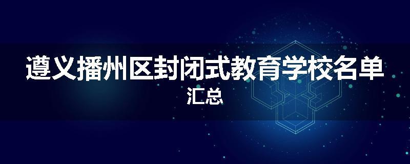 遵义播州区封闭式教育学校名单汇总