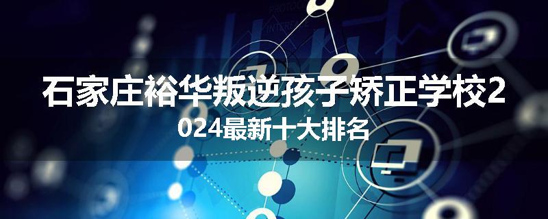 石家庄裕华叛逆孩子矫正学校2024最新十大排名