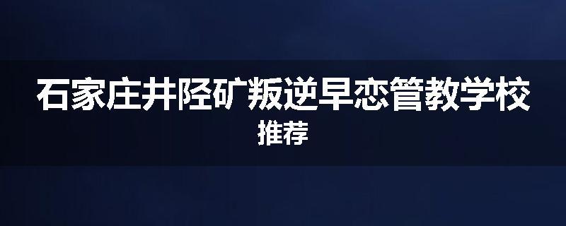 石家庄井陉矿叛逆早恋管教学校推荐