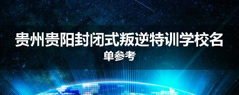 贵州贵阳封闭式叛逆特训学校名单参考