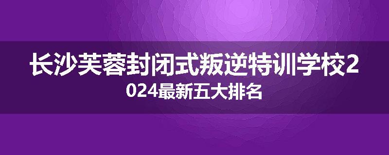 长沙芙蓉封闭式叛逆特训学校2024最新五大排名