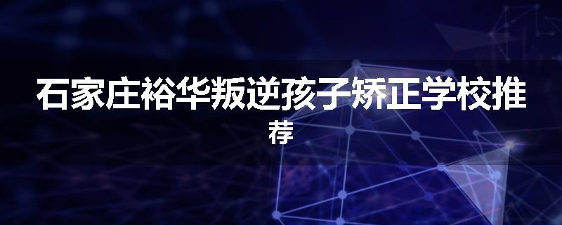 石家庄裕华叛逆孩子矫正学校推荐