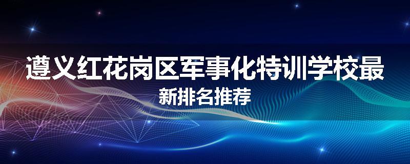 遵义红花岗区军事化特训学校最新排名推荐