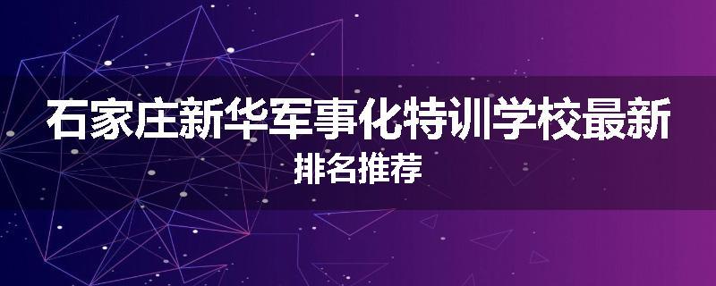 石家庄新华军事化特训学校最新排名推荐