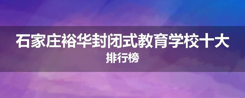 石家庄裕华封闭式教育学校十大排行榜