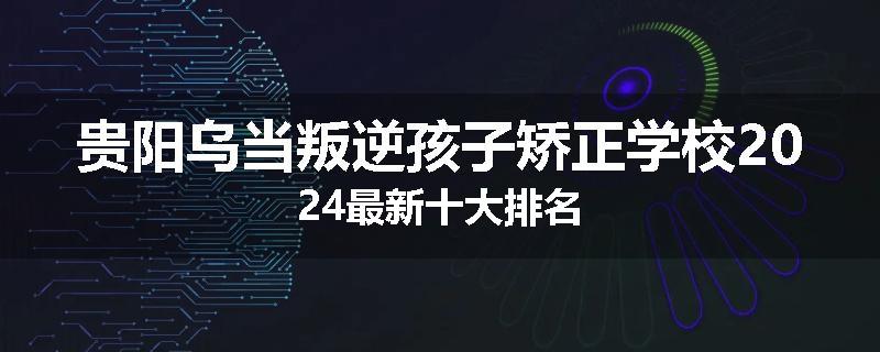 贵阳乌当叛逆孩子矫正学校2024最新十大排名