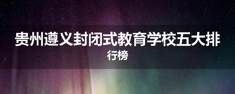 贵州遵义封闭式教育学校五大排行榜