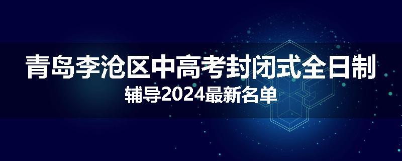 青岛李沧区中高考封闭式全日制辅导2024最新名单