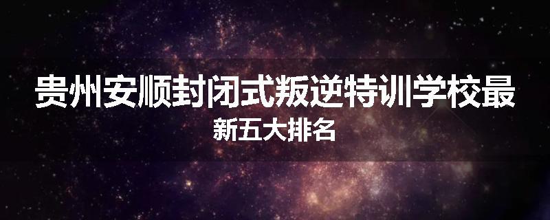 贵州安顺封闭式叛逆特训学校最新五大排名
