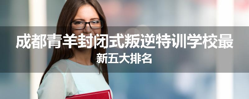 成都青羊封闭式叛逆特训学校最新五大排名