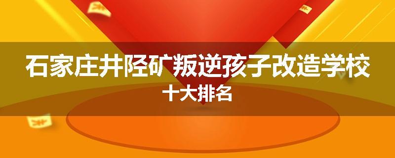石家庄井陉矿叛逆孩子改造学校十大排名