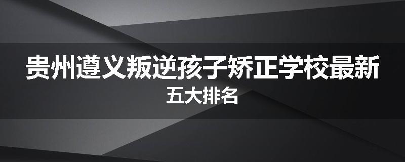 贵州遵义叛逆孩子矫正学校最新五大排名