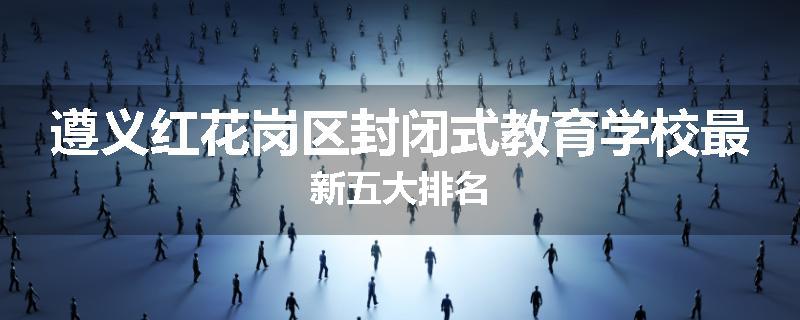 遵义红花岗区封闭式教育学校最新五大排名