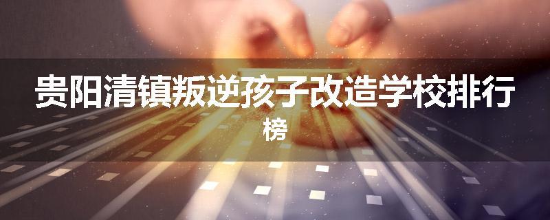 贵阳清镇叛逆孩子改造学校排行榜
