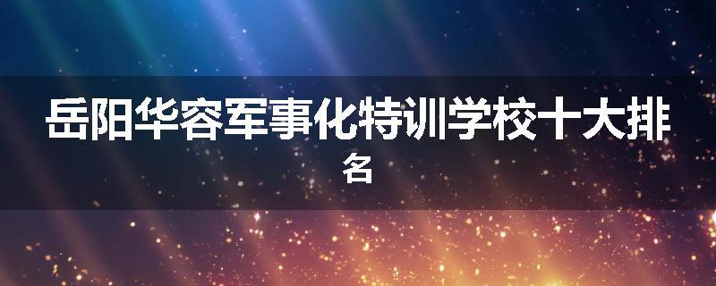 岳阳华容军事化特训学校十大排名